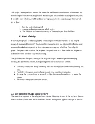 This project is designed in a manner that solves the problem of the maintenance department by
minimizing the work load that appears on the employees because of the existing manual system.
It provides more efficient, reliable and time saving system. In this project design the team will
try to show:
 how the project is designed
 what are tasks done under the whole project
 The different modules and their way of functioning are described here.
3.2 Goals of design
Generally, the project will be designed by addressing all of the above criteria of the project
design. It is designed to simplify functions of the manual system and it is capable of doing large
amount of works in short period of time with more accuracy and reliability. Generally this
project design will describe how the project is designed, what tasks done under this project and
different modules and their way of functioning.
The goal of system design according to the proposed project is to manage complexity by
dividing the system into smaller, manageable pieces and to increase the system:-
 Efficiency: the system doing something well and thoroughly without waste of money and
time.
 Flexibility: the system able to change to suite new condition or situation
 Security: the system should be secured, i.e. Not allow unauthorized users to access the
system.
 Reliability: the system should be reliable.
3.3 proposed software architecture
The general architecture of the software looks like the following picture. At the top layer the user
interface of the system is set and maintenance request management application login or website
 