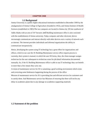 CHAPTER ONE
1.1 Background
Jimma University is a public higher educational institution established in December 1999 by the
amalgamation of Jimma College of Agriculture (founded in 1952), and Jimma Institute of Health
Sciences (established in 1983).The two campuses are located in Jimma city 335 km southwest of
Addis Ababa with an area of 167 hectares and Building maintenance office is also coexisted
with the establishment of Jimma university. Today computer and other electronic device
increasingly communicate and interact directly with other devices over a variety of network such
as internet. The internet provides individuals and informal organizations the ability to
communicate inexpensively.
Hence, developing the system using IT technology has a great effect for organizations and
offices; which in our case the JU Building Maintenance service office request process is
currently, their system is manual; in which the user fill forms, then, the client manager assigns
technician for the user subsequent to technician cease his job detail information documented
manually. So, if the JU Building Maintenance office is able to use IT technology they can benefit
in more than a few means they carry out.
A vision of maintenance service for JU is sustaining a good working environment which exists
and correcting some hindrances happening during the process of the office
Mission of maintenance service for JU is providing fast and efficient services for customers and
to satisfy them. And Maintenance service has Missions of ensuring that there will not be any
delay in academics plane due to any damage on academics supporting materials
1.2 Statement of the problem
 