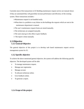 Currently most of the transactions in JU Building maintenance request service are manual; hence
if they are automated they will gracefully increase performance and efficiency of the existing
system. These transactions includes:-
Maintenance request is not handled easily.
When there is a problem or any failure on the buildings the requests which are sent to the
maintenance department is manual.
The user’s maintenance request forms are stored manually.
The technicians are assigned manually.
The users must go to the office to give feedback.
 The report is done manually.
1.3 Objective
1.3.1 General Objective
The general objective of this project is to develop web based maintenance request service
management system for JU.
1.3.2 Specific objective
To achieve the above mentioned general objective, the system will address the following specific
objective. The developed system will be able:
 To manage maintenance request.
 Manage user registration
 Manage account
 To allocate technician online.
 Give feedback online.
 To generate a report.
1.1.4 Scope of the project
 