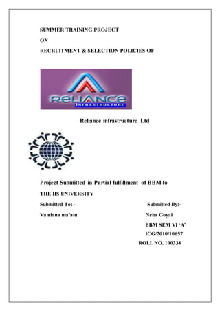SUMMER TRAINING PROJECT 
ON 
RECRUITMENT & SELECTION POLICIES OF 
Reliance infrastructure Ltd 
Project Submitted in Partial fulfillment of BBM to 
THE IIS UNIVERSITY 
Submitted To: - Submitted By:- 
Vandana ma’am Neha Goyal 
BBM SEM VI ‘A’ 
ICG/2010/10657 
ROLL NO. 100338 
 