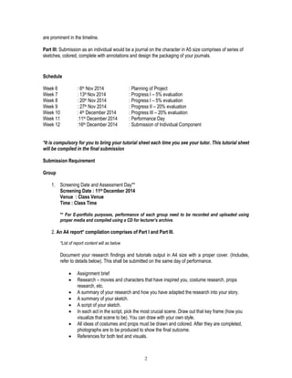 2
are prominent in the timeline.
Part III: Submission as an individual would be a journal on the character in A5 size comprises of series of
sketches, colored, complete with annotations and design the packaging of your journals.
Schedule
Week 6 : 6th Nov 2014 : Planning of Project
Week 7 : 13th Nov 2014 : Progress I – 5% evaluation
Week 8 : 20th Nov 2014 : Progress I – 5% evaluation
Week 9 : 27th Nov 2014 : Progress II – 20% evaluation
Week 10 : 4th December 2014 : Progress III – 20% evaluation
Week 11 :11th December 2014 : Performance Day
Week 12 :16th December 2014 : Submission of Individual Component
*It is compulsory for you to bring your tutorial sheet each time you see your tutor. This tutorial sheet
will be compiled in the final submission
Submission Requirement
Group
1. Screening Date and Assessment Day**
Screening Date : 11th December 2014
Venue : Class Venue
Time : Class Time
** For E-portfolio purposes, performance of each group need to be recorded and uploaded using
proper media and compiled using a CD for lecturer’s archive.
2. An A4 report* compilation comprises of Part I and Part III.
*List of report content will as below
Document your research findings and tutorials output in A4 size with a proper cover. (Includes,
refer to details below). This shall be submitted on the same day of performance.
 Assignment brief
 Research – movies and characters that have inspired you, costume research, props
research, etc.
 A summary of your research and how you have adapted the research into your story.
 A summary of your sketch.
 A script of your sketch.
 In each act in the script, pick the most crucial scene. Draw out that key frame (how you
visualize that scene to be). You can draw with your own style.
 All ideas of costumes and props must be drawn and colored. After they are completed,
photographs are to be produced to show the final outcome.
 References for both text and visuals.
 
