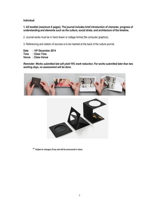 3
Individual
1. A5 booklet (maximum 6 pages). The journal includes brief introduction of character, progress of
understanding and elements such as the culture, social strata, and architecture of the timeline.
2. Journal works must be in hand drawn or collage format (No computer graphics).
3. Referencing and citation of sources is to be inserted at the back of the culture journal.
Date : 16th December 2014
Time : Class Time
Venue : Class Venue
Reminder: Works submitted late will yield 10% mark reduction. For works submitted later than two
working days, no assessment will be done.
** Subject to changes (if any and will be announced in class)
 