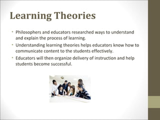Learning Theories
• Philosophers and educators researched ways to understand
and explain the process of learning.
• Understanding learning theories helps educators know how to
communicate content to the students effectively.
• Educators will then organize delivery of instruction and help
students become successful.
 