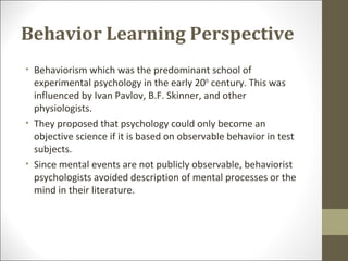 Behavior Learning Perspective
• Behaviorism which was the predominant school of
experimental psychology in the early 20th
century. This was
influenced by Ivan Pavlov, B.F. Skinner, and other
physiologists.
• They proposed that psychology could only become an
objective science if it is based on observable behavior in test
subjects.
• Since mental events are not publicly observable, behaviorist
psychologists avoided description of mental processes or the
mind in their literature.
 