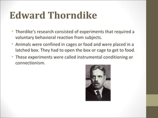 Edward Thorndike
• Thordike’s research consisted of experiments that required a
voluntary behavioral reaction from subjects.
• Animals were confined in cages or food and were placed in a
latched box. They had to open the box or cage to get to food.
• These experiments were called instrumental conditioning or
connectionism.
 
