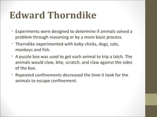 Edward Thorndike
• Experiments were designed to determine if animals solved a
problem through reasoning or by a more basic process.
• Thorndike experimented with baby chicks, dogs, cats,
monkeys and fish.
• A puzzle box was used to get each animal to trip a latch. The
animals would claw, bite, scratch, and claw against the sides
of the box.
• Repeated confinements decreased the time it took for the
animals to escape confinement.
 