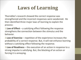 Laws of Learning
Thorndike’s research showed the correct response was
strengthened and the incorrect responses were weakened. He
then identified three major laws of learning to explain the
process:
1.Law of Effect – a satisfying effect following the response
strengthens the connection between the stimulus and the
behavior.
2.Law of Exercise – repetition of the experience increases the
probability of a correct response. But, it will not enhance learning
without a satisfying effect following the response.
3.Law of Readiness – the execution of an action in response to a
strong impulse is satisfying. But, the blocking of an action or
forcing it is annoying.
 