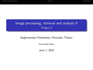Computing eigenfaces Results References
Image processing, retrieval and analysis II
Project 2
Raghunandan Palakodety, Himanshu Thakur
Universit¨at Bonn
June 1, 2015
 