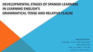 DEVELOPMENTAL STAGES OF SPANISH LEARNERS
IN LEARNING ENGLISH’S
GRAMMATICAL TENSE AND RELATIVE CLAUSE
P R E S E N T E R S :
A G U N G D I A H W U L A N D A R I
A R D I A N S Y A H
E K A U L I A N T I P U T R I
P A U L A K R I S T A N T I
 