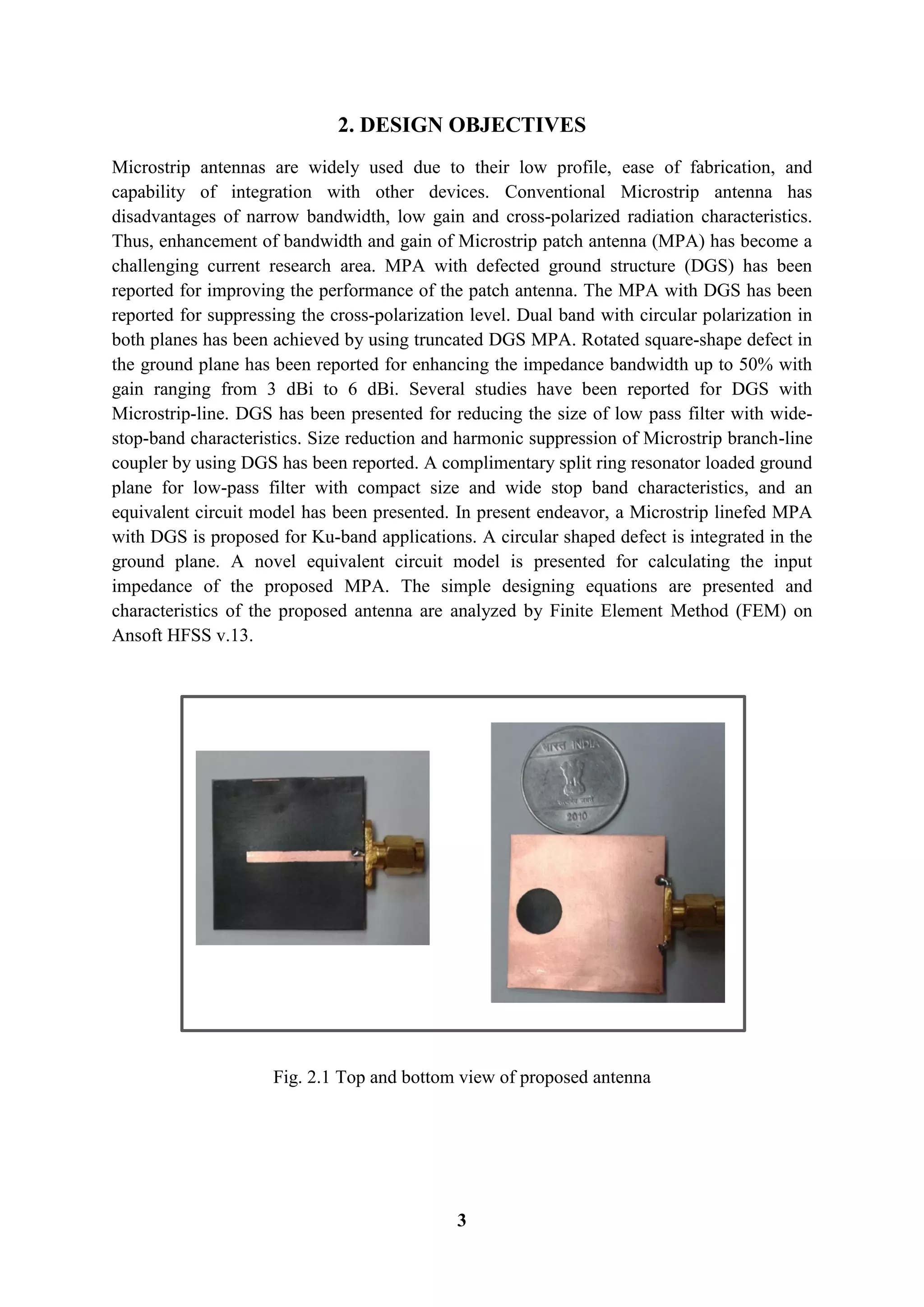 3
2. DESIGN OBJECTIVES
Microstrip antennas are widely used due to their low profile, ease of fabrication, and
capability of integration with other devices. Conventional Microstrip antenna has
disadvantages of narrow bandwidth, low gain and cross-polarized radiation characteristics.
Thus, enhancement of bandwidth and gain of Microstrip patch antenna (MPA) has become a
challenging current research area. MPA with defected ground structure (DGS) has been
reported for improving the performance of the patch antenna. The MPA with DGS has been
reported for suppressing the cross-polarization level. Dual band with circular polarization in
both planes has been achieved by using truncated DGS MPA. Rotated square-shape defect in
the ground plane has been reported for enhancing the impedance bandwidth up to 50% with
gain ranging from 3 dBi to 6 dBi. Several studies have been reported for DGS with
Microstrip-line. DGS has been presented for reducing the size of low pass filter with wide-
stop-band characteristics. Size reduction and harmonic suppression of Microstrip branch-line
coupler by using DGS has been reported. A complimentary split ring resonator loaded ground
plane for low-pass filter with compact size and wide stop band characteristics, and an
equivalent circuit model has been presented. In present endeavor, a Microstrip linefed MPA
with DGS is proposed for Ku-band applications. A circular shaped defect is integrated in the
ground plane. A novel equivalent circuit model is presented for calculating the input
impedance of the proposed MPA. The simple designing equations are presented and
characteristics of the proposed antenna are analyzed by Finite Element Method (FEM) on
Ansoft HFSS v.13.
Fig. 2.1 Top and bottom view of proposed antenna
 