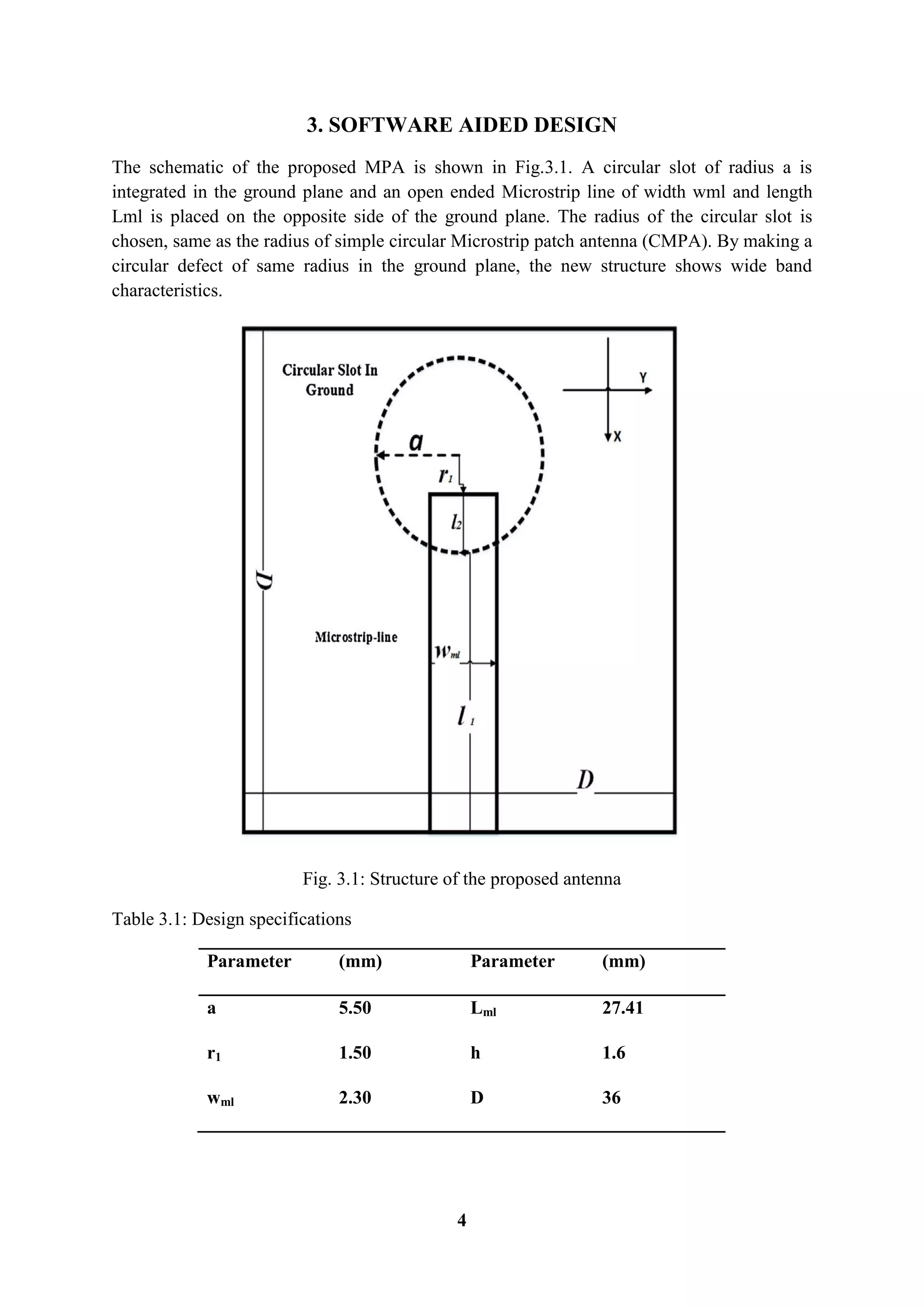4
3. SOFTWARE AIDED DESIGN
The schematic of the proposed MPA is shown in Fig.3.1. A circular slot of radius a is
integrated in the ground plane and an open ended Microstrip line of width wml and length
Lml is placed on the opposite side of the ground plane. The radius of the circular slot is
chosen, same as the radius of simple circular Microstrip patch antenna (CMPA). By making a
circular defect of same radius in the ground plane, the new structure shows wide band
characteristics.
Fig. 3.1: Structure of the proposed antenna
Table 3.1: Design specifications
Parameter (mm) Parameter (mm)
a 5.50 Lml 27.41
r1 1.50 h 1.6
wml 2.30 D 36
 