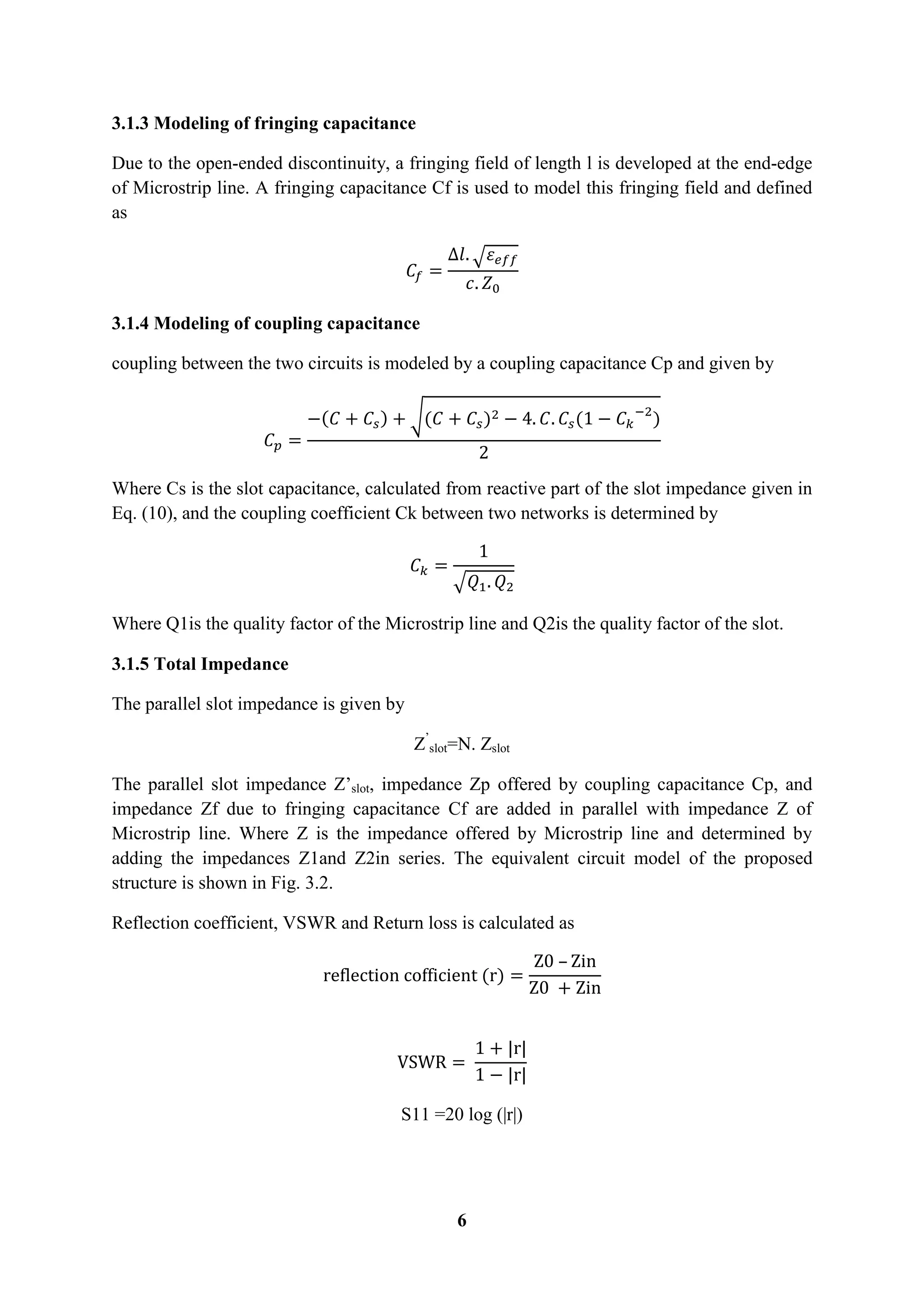 6
3.1.3 Modeling of fringing capacitance
Due to the open-ended discontinuity, a fringing field of length l is developed at the end-edge
of Microstrip line. A fringing capacitance Cf is used to model this fringing field and defined
as
√
3.1.4 Modeling of coupling capacitance
coupling between the two circuits is modeled by a coupling capacitance Cp and given by
( ) √( ) ( )
Where Cs is the slot capacitance, calculated from reactive part of the slot impedance given in
Eq. (10), and the coupling coefficient Ck between two networks is determined by
√
Where Q1is the quality factor of the Microstrip line and Q2is the quality factor of the slot.
3.1.5 Total Impedance
The parallel slot impedance is given by
Z’
slot=N. Zslot
The parallel slot impedance Z’slot, impedance Zp offered by coupling capacitance Cp, and
impedance Zf due to fringing capacitance Cf are added in parallel with impedance Z of
Microstrip line. Where Z is the impedance offered by Microstrip line and determined by
adding the impedances Z1and Z2in series. The equivalent circuit model of the proposed
structure is shown in Fig. 3.2.
Reflection coefficient, VSWR and Return loss is calculated as
( )
S11 =20 log (|r|)
 