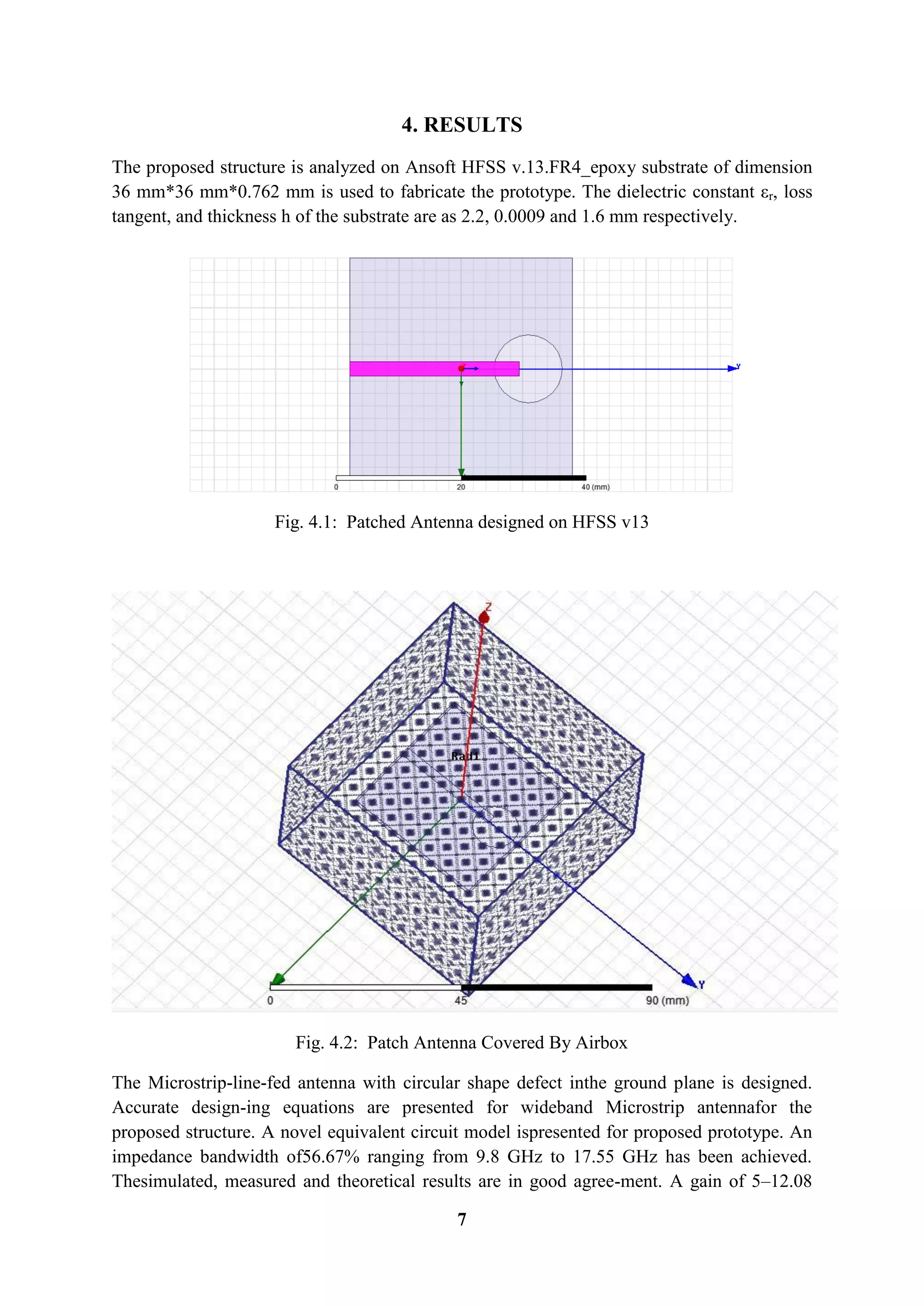 7
4. RESULTS
The proposed structure is analyzed on Ansoft HFSS v.13.FR4_epoxy substrate of dimension
36 mm*36 mm*0.762 mm is used to fabricate the prototype. The dielectric constant εr, loss
tangent, and thickness h of the substrate are as 2.2, 0.0009 and 1.6 mm respectively.
Fig. 4.1: Patched Antenna designed on HFSS v13
Fig. 4.2: Patch Antenna Covered By Airbox
The Microstrip-line-fed antenna with circular shape defect inthe ground plane is designed.
Accurate design-ing equations are presented for wideband Microstrip antennafor the
proposed structure. A novel equivalent circuit model ispresented for proposed prototype. An
impedance bandwidth of56.67% ranging from 9.8 GHz to 17.55 GHz has been achieved.
Thesimulated, measured and theoretical results are in good agree-ment. A gain of 5–12.08
 