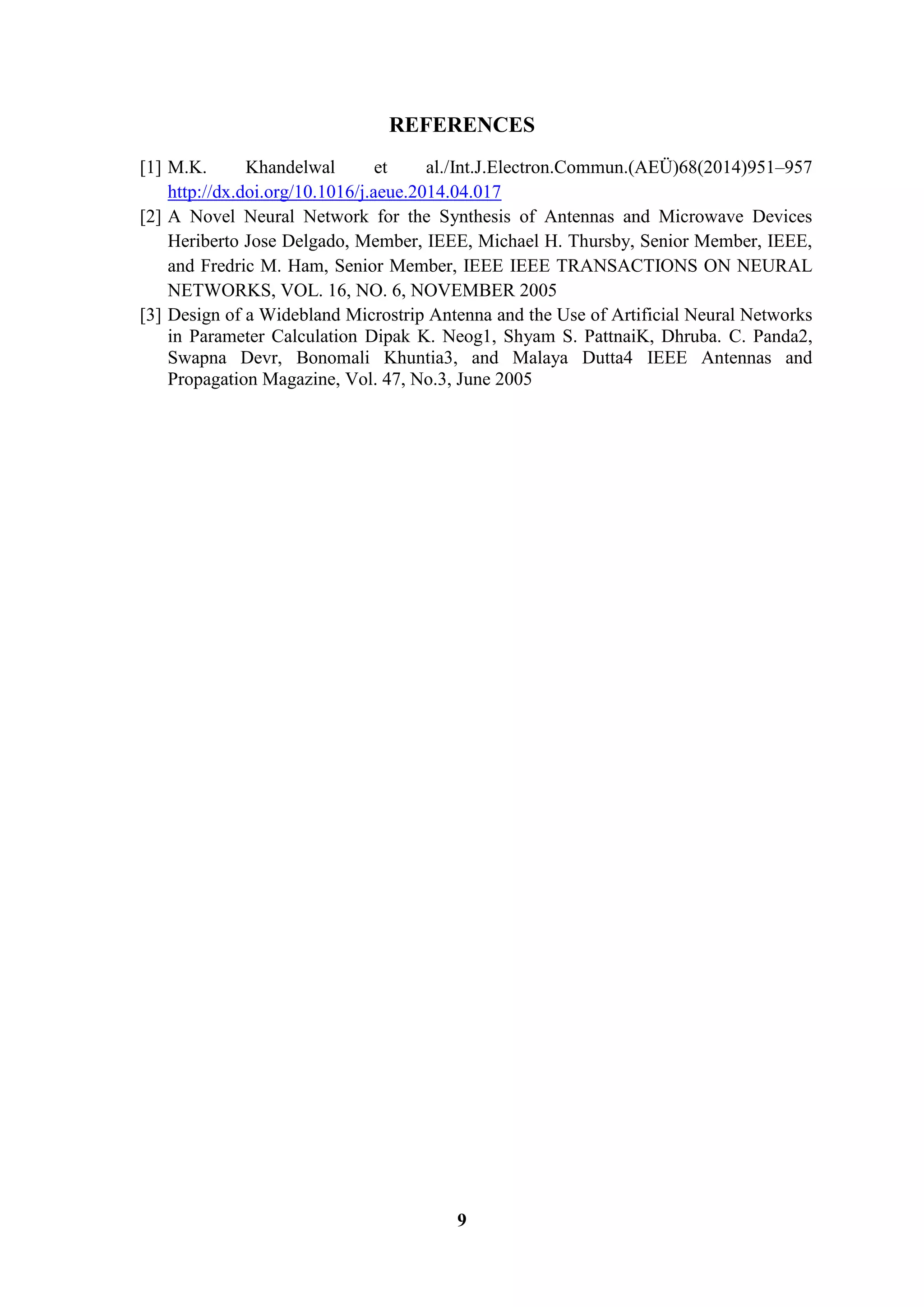 9
REFERENCES
[1] M.K. Khandelwal et al./Int.J.Electron.Commun.(AEÜ)68(2014)951–957
http://dx.doi.org/10.1016/j.aeue.2014.04.017
[2] A Novel Neural Network for the Synthesis of Antennas and Microwave Devices
Heriberto Jose Delgado, Member, IEEE, Michael H. Thursby, Senior Member, IEEE,
and Fredric M. Ham, Senior Member, IEEE IEEE TRANSACTIONS ON NEURAL
NETWORKS, VOL. 16, NO. 6, NOVEMBER 2005
[3] Design of a Widebland Microstrip Antenna and the Use of Artificial Neural Networks
in Parameter Calculation Dipak K. Neog1, Shyam S. PattnaiK, Dhruba. C. Panda2,
Swapna Devr, Bonomali Khuntia3, and Malaya Dutta4 IEEE Antennas and
Propagation Magazine, Vol. 47, No.3, June 2005
 