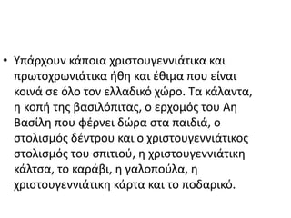 • Υπάρχουν κάποια χριστουγεννιάτικα και
πρωτοχρωνιάτικα ήθη και έθιμα που είναι
κοινά σε όλο τον ελλαδικό χώρο. Τα κάλαντα,
η κοπή της βασιλόπιτας, ο ερχομός του Αη
Βασίλη που φέρνει δώρα στα παιδιά, ο
στολισμός δέντρου και ο χριστουγεννιάτικος
στολισμός του σπιτιού, η χριστουγεννιάτικη
κάλτσα, το καράβι, η γαλοπούλα, η
χριστουγεννιάτικη κάρτα και το ποδαρικό.
 