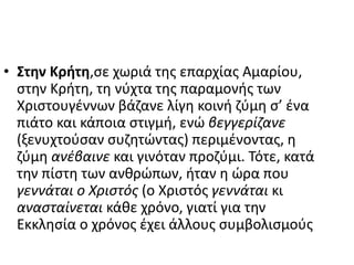 • Στην Κρήτη,σε χωριά της επαρχίας Αμαρίου,
στην Κρήτη, τη νύχτα της παραμονής των
Χριστουγέννων βάζανε λίγη κοινή ζύμη σ’ ένα
πιάτο και κάποια στιγμή, ενώ βεγγερίζανε
(ξενυχτούσαν συζητώντας) περιμένοντας, η
ζύμη ανέβαινε και γινόταν προζύμι. Τότε, κατά
την πίστη των ανθρώπων, ήταν η ώρα που
γεννάται ο Χριστός (ο Χριστός γεννάται κι
ανασταίνεται κάθε χρόνο, γιατί για την
Εκκλησία ο χρόνος έχει άλλους συμβολισμούς
 