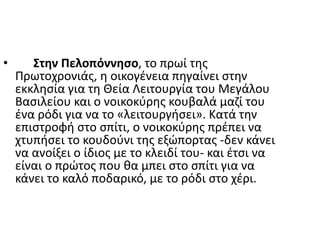 • Στην Πελοπόννησο, το πρωί της
Πρωτοχρονιάς, η οικογένεια πηγαίνει στην
εκκλησία για τη Θεία Λειτουργία του Μεγάλου
Βασιλείου και ο νοικοκύρης κουβαλά μαζί του
ένα ρόδι για να το «λειτουργήσει». Κατά την
επιστροφή στο σπίτι, ο νοικοκύρης πρέπει να
χτυπήσει το κουδούνι της εξώπορτας -δεν κάνει
να ανοίξει ο ίδιος με το κλειδί του- και έτσι να
είναι ο πρώτος που θα μπει στο σπίτι για να
κάνει το καλό ποδαρικό, με το ρόδι στο χέρι.
 