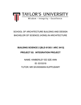 SCHOOL OF ARCHITECTURE BUILDING AND DESIGN
BACHELOR OF SCIENCE (HONS) IN ARCHITECTURE
BUILDING SCIENCE 2 [BLD 61303 / ARC 3413]
PROJECT 02: INTEGRATION PROJECT
NAME: KIMBERLEY EE SZE ANN
ID: 0315319
TUTOR: MR SIVARAMAN KUPPUSAMY
 