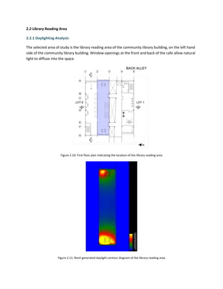 2.2 Library Reading Area
2.2.1 Daylighting Analysis
The selected area of study is the library reading area of the community library building, on the left hand
side of the community library building. Window openings at the front and back of the cafe allow natural
light to diffuse into the space.
Figure 2.10: First floor plan indicating the location of the library reading area
Figure 2.11: Revit generated daylight contour diagram of the library reading area
 