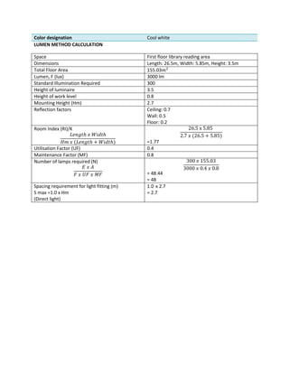 Color designation Cool white
LUMEN METHOD CALCULATION
Space First floor library reading area
Dimensions Length: 26.5m, Width: 5.85m, Height: 3.5m
Total Floor Area 155.03𝑚2
Lumen, F (lux) 3000 lm
Standard Illumination Required 300
Height of luminaire 3.5
Height of work level 0.8
Mounting Height (Hm) 2.7
Reflection factors Ceiling: 0.7
Wall: 0.5
Floor: 0.2
Room Index (RI)/K
𝐿𝑒𝑛𝑔𝑡ℎ 𝑥 𝑊𝑖𝑑𝑡ℎ
𝐻𝑚 𝑥 (𝐿𝑒𝑛𝑔𝑡ℎ + 𝑊𝑖𝑑𝑡ℎ)
26.5 x 5.85
2.7 𝑥 (26.5 + 5.85)
=1.77
Utilisation Factor (UF) 0.4
Maintenance Factor (MF) 0.8
Number of lamps required (N)
𝐸 𝑥 𝐴
𝐹 𝑥 𝑈𝐹 𝑥 𝑀𝐹
300 𝑥 155.03
3000 𝑥 0.4 𝑥 0.8
= 48.44
= 48
Spacing requirement for light fitting (m)
S max =1.0 x Hm
(Direct light)
1.0 x 2.7
= 2.7
 