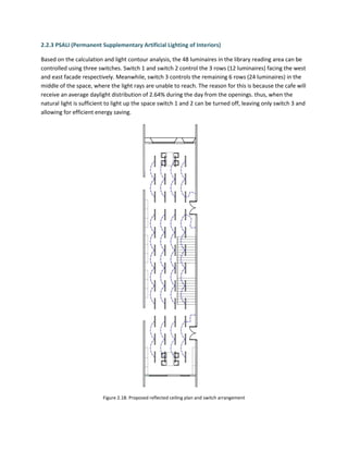 2.2.3 PSALI (Permanent Supplementary Artificial Lighting of Interiors)
Based on the calculation and light contour analysis, the 48 luminaires in the library reading area can be
controlled using three switches. Switch 1 and switch 2 control the 3 rows (12 luminaires) facing the west
and east facade respectively. Meanwhile, switch 3 controls the remaining 6 rows (24 luminaires) in the
middle of the space, where the light rays are unable to reach. The reason for this is because the cafe will
receive an average daylight distribution of 2.64% during the day from the openings. thus, when the
natural light is sufficient to light up the space switch 1 and 2 can be turned off, leaving only switch 3 and
allowing for efficient energy saving.
Figure 2.18: Proposed reflected ceiling plan and switch arrangement
 