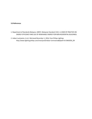 3.0 References
1. Department of Standards Malaysia. (2007). Malaysian Standard 1525. In CODE OF PRACTICE ON
ENERGY EFFICIENCY AND USE OF RENEWABLE ENERGY FOR NON-RESIDENTIAL BUILDINGS.
2. Indoor Luminaires. (n.d.). Retrieved December 1, 2016, from Philips Lighting:
http://www.lighting.philips.com/main/prof/indoor-luminaires#pfpath=0-CINDOOR_GR
 