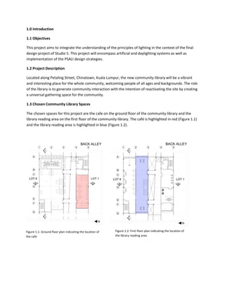 1.0 Introduction
1.1 Objectives
This project aims to integrate the understanding of the principles of lighting in the context of the final
design project of Studio 5. This project will encompass artificial and daylighting systems as well as
implementation of the PSALI design strategies.
1.2 Project Description
Located along Petaling Street, Chinatown, Kuala Lumpur, the new community library will be a vibrant
and interesting place for the whole community, welcoming people of all ages and backgrounds. The role
of the library is to generate community interaction with the intention of reactivating the site by creating
a universal gathering space for the community.
1.3 Chosen Community Library Spaces
The chosen spaces for this project are the cafe on the ground floor of the community library and the
library reading area on the first floor of the community library. The café is highlighted in red (Figure 1.1)
and the library reading area is highlighted in blue (Figure 1.2).
Figure 1.1: Ground floor plan indicating the location of
the cafe
Figure 1.2: First floor plan indicating the location of
the library reading area
 