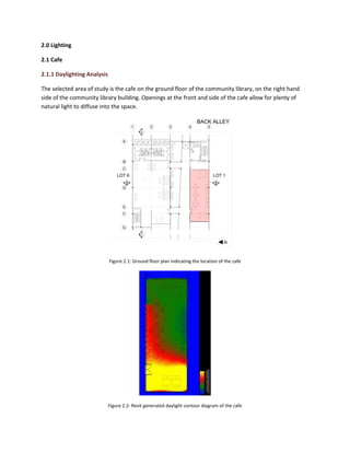 2.0 Lighting
2.1 Cafe
2.1.1 Daylighting Analysis
The selected area of study is the cafe on the ground floor of the community library, on the right hand
side of the community library building. Openings at the front and side of the cafe allow for plenty of
natural light to diffuse into the space.
Figure 2.1: Ground floor plan indicating the location of the cafe
Figure 2.2: Revit generated daylight contour diagram of the cafe
 