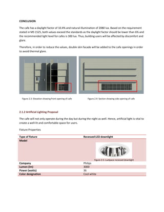 CONCLUSION
The cafe has a daylight factor of 10.4% and natural illumination of 2080 lux. Based on the requirement
stated in MS 1525, both values exceed the standards as the daylight factor should be lower than 6% and
the recommended light level for cafes is 300 lux. Thus, building users will be affected by discomfort and
glare.
Therefore, in order to reduce the values, double skin facade will be added to the cafe openings in order
to avoid thermal glare.
Figure 2.3: Elevation showing front opening of cafe Figure 2.4: Section showing side opening of cafe
2.1.2 Artificial Lighting Proposal
The cafe will not only operate during the day but during the night as well. Hence, artificial light is vital to
create a well-lit and comfortable space for users.
Fixture Properties
Type of fixture Recessed LED downlight
Model
Figure 2.5: LuxSpace recessed downlight
Company Philips
Lumen (lm) 3000
Power (watts) 36
Color designation Cool white
 