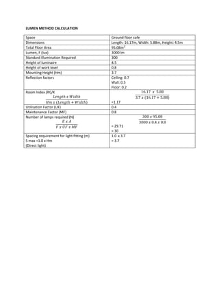 LUMEN METHOD CALCULATION
Space Ground floor cafe
Dimensions Length: 16.17m, Width: 5.88m, Height: 4.5m
Total Floor Area 95.08𝑚2
Lumen, F (lux) 3000 lm
Standard Illumination Required 300
Height of luminaire 4.5
Height of work level 0.8
Mounting Height (Hm) 3.7
Reflection factors Ceiling: 0.7
Wall: 0.5
Floor: 0.2
Room Index (RI)/K
𝐿𝑒𝑛𝑔𝑡ℎ 𝑥 𝑊𝑖𝑑𝑡ℎ
𝐻𝑚 𝑥 (𝐿𝑒𝑛𝑔𝑡ℎ + 𝑊𝑖𝑑𝑡ℎ)
16.17 𝑥 5.88
3.7 𝑥 (16.17 + 5.88)
=1.17
Utilisation Factor (UF) 0.4
Maintenance Factor (MF) 0.8
Number of lamps required (N)
𝐸 𝑥 𝐴
𝐹 𝑥 𝑈𝐹 𝑥 𝑀𝐹
300 𝑥 95.08
3000 𝑥 0.4 𝑥 0.8
= 29.71
= 30
Spacing requirement for light fitting (m)
S max =1.0 x Hm
(Direct light)
1.0 x 3.7
= 3.7
 