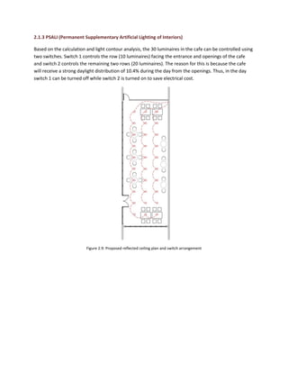 2.1.3 PSALI (Permanent Supplementary Artificial Lighting of Interiors)
Based on the calculation and light contour analysis, the 30 luminaires in the cafe can be controlled using
two switches. Switch 1 controls the row (10 luminaires) facing the entrance and openings of the cafe
and switch 2 controls the remaining two rows (20 luminaires). The reason for this is because the cafe
will receive a strong daylight distribution of 10.4% during the day from the openings. Thus, in the day
switch 1 can be turned off while switch 2 is turned on to save electrical cost.
Figure 2.9: Proposed reflected ceiling plan and switch arrangement
 