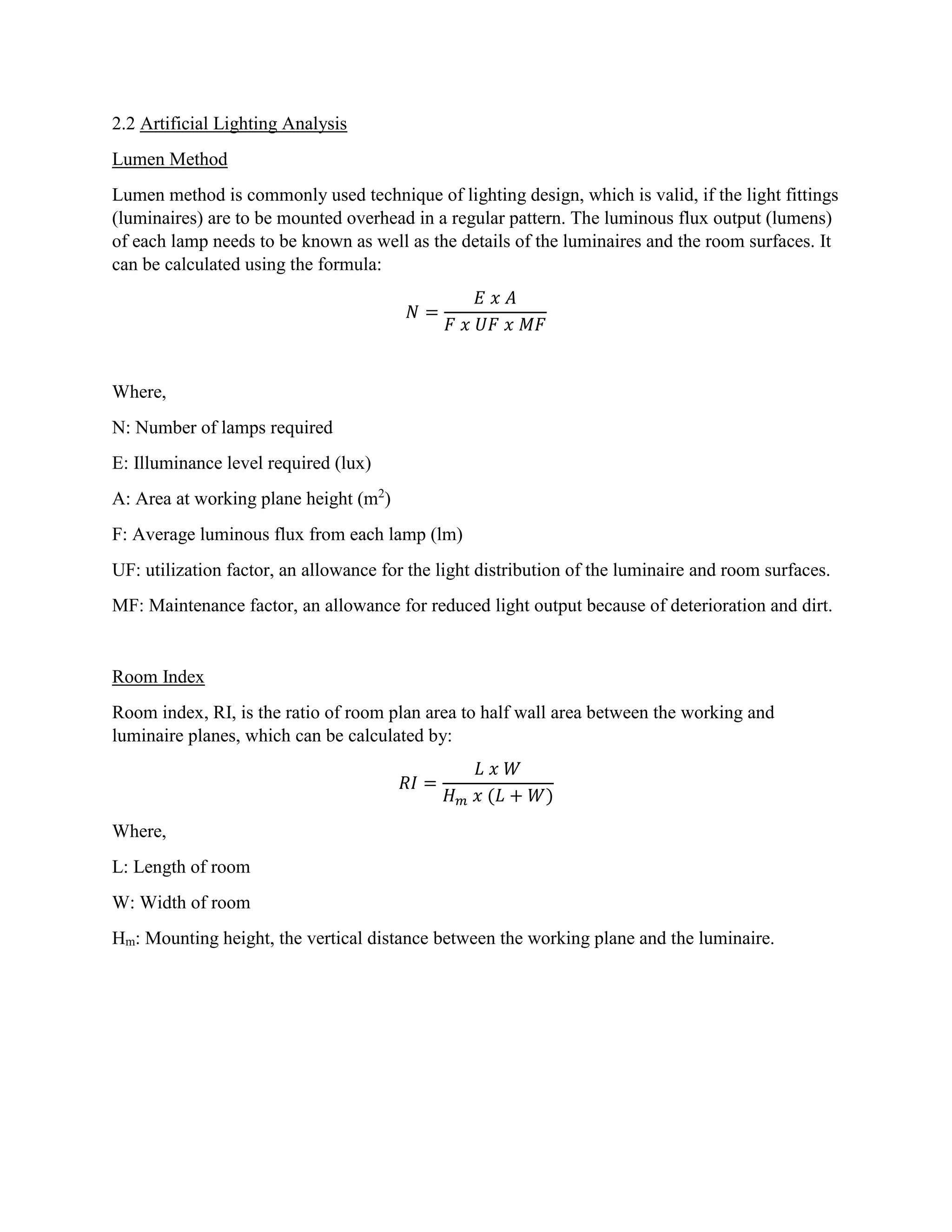 2.2 Artificial Lighting Analysis
Lumen Method
Lumen method is commonly used technique of lighting design, which is valid, if the light fittings
(luminaires) are to be mounted overhead in a regular pattern. The luminous flux output (lumens)
of each lamp needs to be known as well as the details of the luminaires and the room surfaces. It
can be calculated using the formula:
𝑁 =
𝐸 𝑥 𝐴
𝐹 𝑥 𝑈𝐹 𝑥 𝑀𝐹
Where,
N: Number of lamps required
E: Illuminance level required (lux)
A: Area at working plane height (m2
)
F: Average luminous flux from each lamp (lm)
UF: utilization factor, an allowance for the light distribution of the luminaire and room surfaces.
MF: Maintenance factor, an allowance for reduced light output because of deterioration and dirt.
Room Index
Room index, RI, is the ratio of room plan area to half wall area between the working and
luminaire planes, which can be calculated by:
𝑅𝐼 =
𝐿 𝑥 𝑊
𝐻 𝑚 𝑥 (𝐿 + 𝑊)
Where,
L: Length of room
W: Width of room
Hm: Mounting height, the vertical distance between the working plane and the luminaire.
 