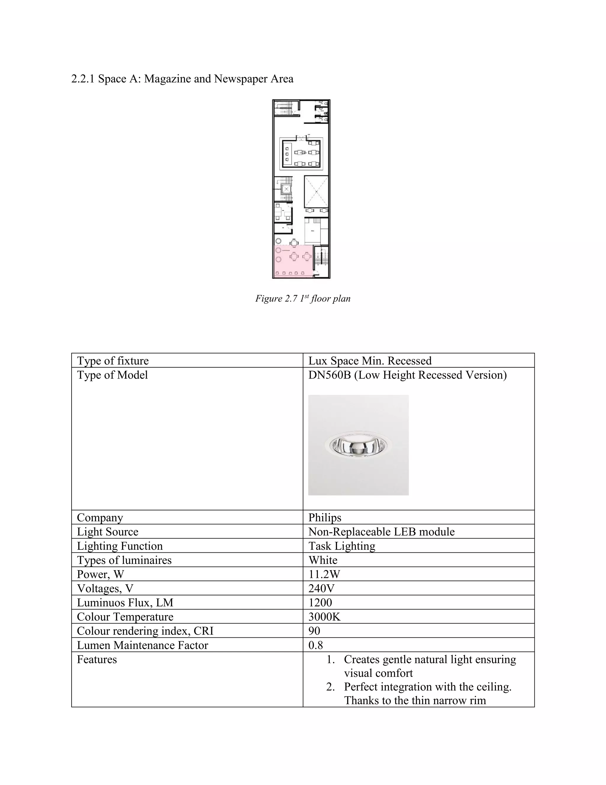 2.2.1 Space A: Magazine and Newspaper Area
Figure 2.7 1st
floor plan
Type of fixture Lux Space Min. Recessed
Type of Model DN560B (Low Height Recessed Version)
Company Philips
Light Source Non-Replaceable LEB module
Lighting Function Task Lighting
Types of luminaires White
Power, W 11.2W
Voltages, V 240V
Luminuos Flux, LM 1200
Colour Temperature 3000K
Colour rendering index, CRI 90
Lumen Maintenance Factor 0.8
Features 1. Creates gentle natural light ensuring
visual comfort
2. Perfect integration with the ceiling.
Thanks to the thin narrow rim
 