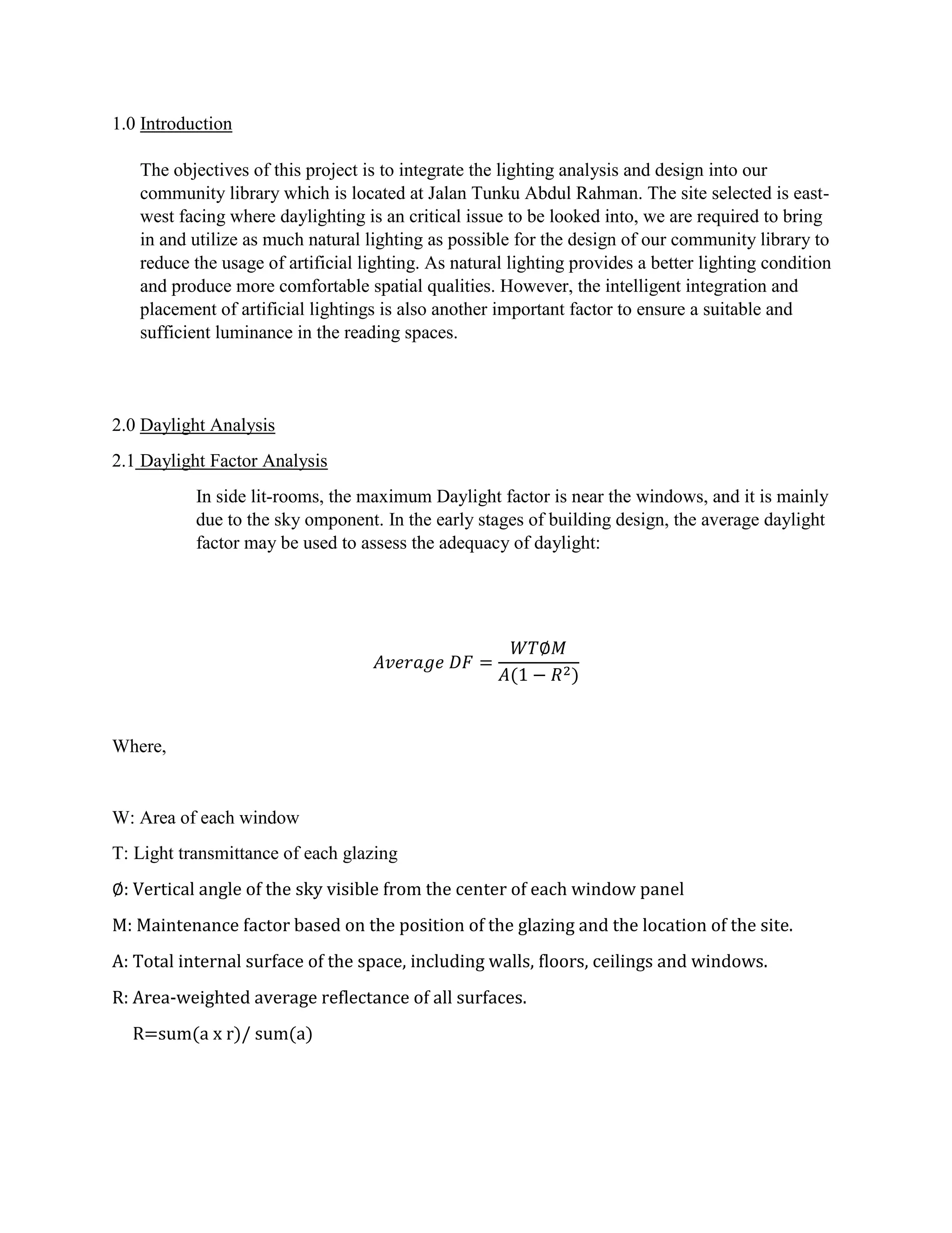 1.0 Introduction
The objectives of this project is to integrate the lighting analysis and design into our
community library which is located at Jalan Tunku Abdul Rahman. The site selected is east-
west facing where daylighting is an critical issue to be looked into, we are required to bring
in and utilize as much natural lighting as possible for the design of our community library to
reduce the usage of artificial lighting. As natural lighting provides a better lighting condition
and produce more comfortable spatial qualities. However, the intelligent integration and
placement of artificial lightings is also another important factor to ensure a suitable and
sufficient luminance in the reading spaces.
2.0 Daylight Analysis
2.1 Daylight Factor Analysis
In side lit-rooms, the maximum Daylight factor is near the windows, and it is mainly
due to the sky omponent. In the early stages of building design, the average daylight
factor may be used to assess the adequacy of daylight:
𝐴𝑣𝑒𝑟𝑎𝑔𝑒 𝐷𝐹 =
𝑊𝑇∅𝑀
𝐴(1 − 𝑅2)
Where,
W: Area of each window
T: Light transmittance of each glazing
∅: Vertical angle of the sky visible from the center of each window panel
M: Maintenance factor based on the position of the glazing and the location of the site.
A: Total internal surface of the space, including walls, floors, ceilings and windows.
R: Area-weighted average reflectance of all surfaces.
R=sum(a x r)/ sum(a)
 