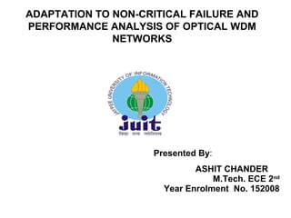 Presented By:
ASHIT CHANDER
M.Tech. ECE 2nd
Year Enrolment No. 152008
1
ADAPTATION TO NON-CRITICAL FAILURE AND
PERFORMANCE ANALYSIS OF OPTICAL WDM
NETWORKS
 
