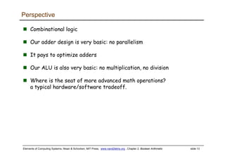 Elements of Computing Systems, Nisan & Schocken, MIT Press, www.nand2tetris.org , Chapter 2: Boolean Arithmetic slide 13
Perspective
Combinational logic
Our adder design is very basic: no parallelism
It pays to optimize adders
Our ALU is also very basic: no multiplication, no division
Where is the seat of more advanced math operations?
a typical hardware/software tradeoff.
 