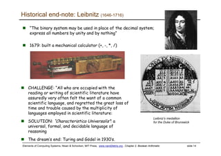 Elements of Computing Systems, Nisan & Schocken, MIT Press, www.nand2tetris.org , Chapter 2: Boolean Arithmetic slide 14
Historical end-note: Leibnitz (1646-1716)
“The binary system may be used in place of the decimal system;
express all numbers by unity and by nothing”
1679: built a mechanical calculator (+, -, *, /)
CHALLENGE: “All who are occupied with the
reading or writing of scientific literature have
assuredly very often felt the want of a common
scientific language, and regretted the great loss of
time and trouble caused by the multiplicity of
languages employed in scientific literature:
SOLUTION: “Characteristica Universalis”: a
universal, formal, and decidable language of
reasoning
The dream’s end: Turing and Gödel in 1930’s.
Leibniz’s medallion
for the Duke of Brunswick
 