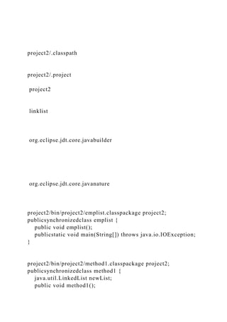 project2/.classpath
project2/.project
project2
linklist
org.eclipse.jdt.core.javabuilder
org.eclipse.jdt.core.javanature
project2/bin/project2/emplist.classpackage project2;
publicsynchronizedclass emplist {
public void emplist();
publicstatic void main(String[]) throws java.io.IOException;
}
project2/bin/project2/method1.classpackage project2;
publicsynchronizedclass method1 {
java.util.LinkedList newList;
public void method1();
 