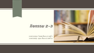 กิจกรรม 2-3
นางสาวกรชนก ใบแสด ชั้นม.6/2 เลขที่ 1
นางสาวทอรุ้ง บุญนะ ชั้นม.6/2 เลขที่ 21
 