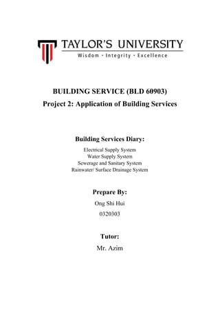 BUILDING SERVICE (BLD 60903)
Project 2: Application of Building Services
Building Services Diary:
Electrical Supply System
Water Supply System
Sewerage and Sanitary System
Rainwater/ Surface Drainage System
Prepare By:
Ong Shi Hui
0320303
Tutor:
Mr. Azim
 