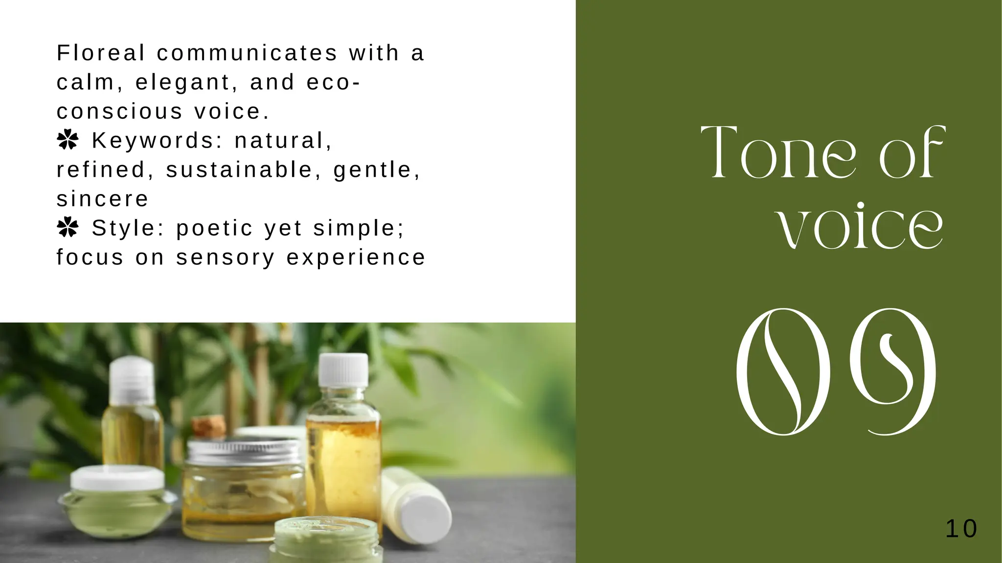Tone of
voice
09
Floreal communicates with a
calm, elegant, and eco-
conscious voice.
✿ Keywords: natural,
refined, sustainable, gentle,
sincere
✿ Style: poetic yet simple;
focus on sensory experience
10
 