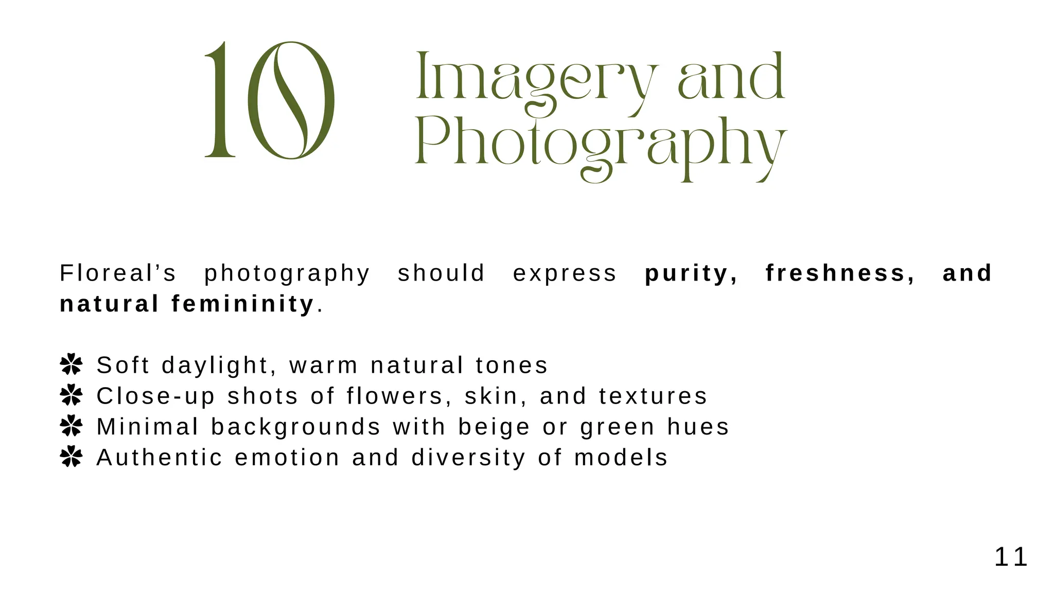 10
Imagery and
Photography
Floreal’s photography should express purity, freshness, and
natural femininity.
✿ Soft daylight, warm natural tones
✿ Close-up shots of flowers, skin, and textures
✿ Minimal backgrounds with beige or green hues
✿ Authentic emotion and diversity of models
11
 