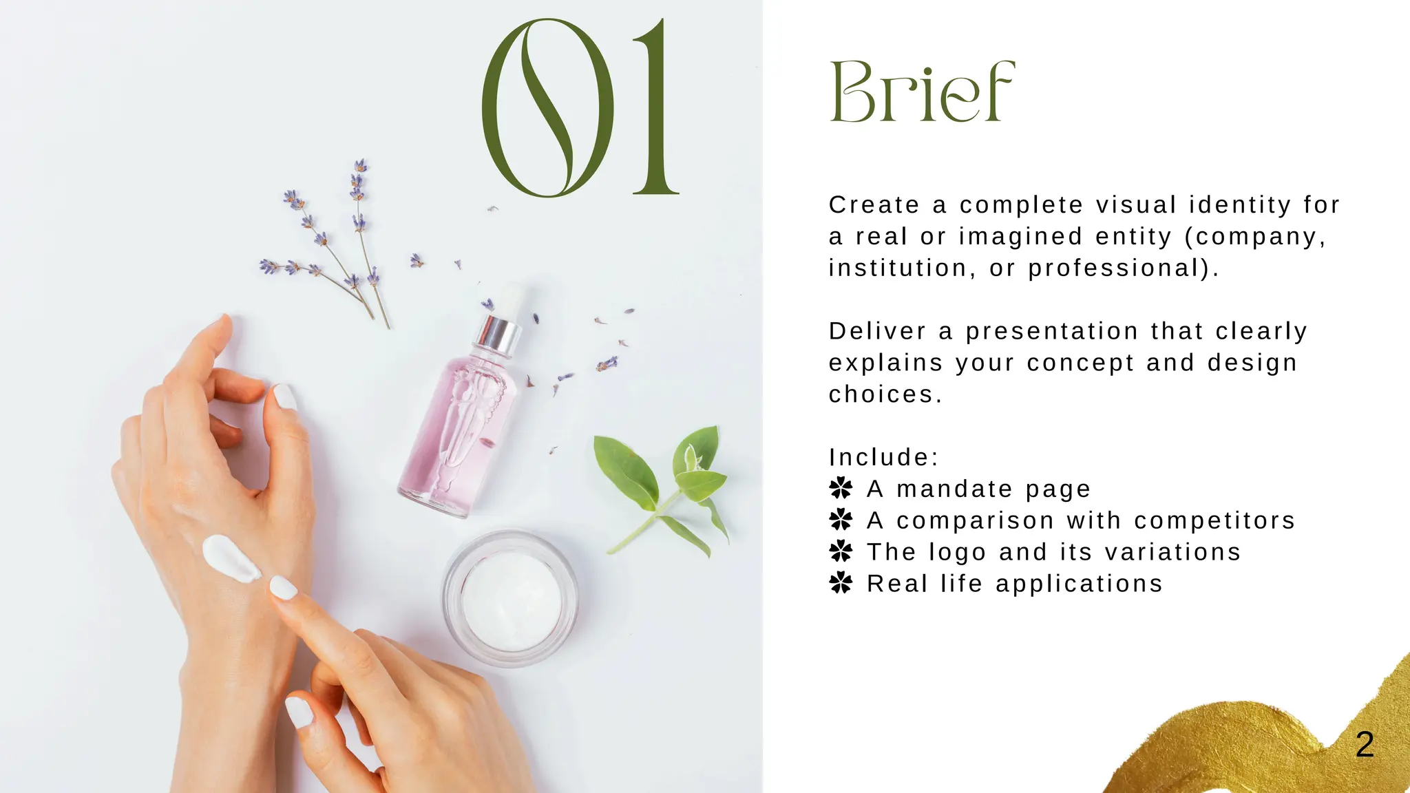 01 Brief
Create a complete visual identity for
a real or imagined entity (company,
institution, or professional).
Deliver a presentation that clearly
explains your concept and design
choices.
Include:
✿ A mandate page
✿ A comparison with competitors
✿ The logo and its variations
✿ Real life applications
2
 