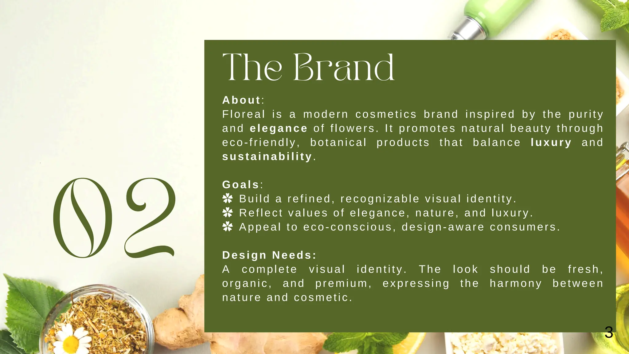 The Brand
02
About:
Floreal is a modern cosmetics brand inspired by the purity
and elegance of flowers. It promotes natural beauty through
eco-friendly, botanical products that balance luxury and
sustainability.
Goals:
✿ Build a refined, recognizable visual identity.
✿ Reflect values of elegance, nature, and luxury.
✿ Appeal to eco-conscious, design-aware consumers.
Design Needs:
A complete visual identity. The look should be fresh,
organic, and premium, expressing the harmony between
nature and cosmetic.
3
 
