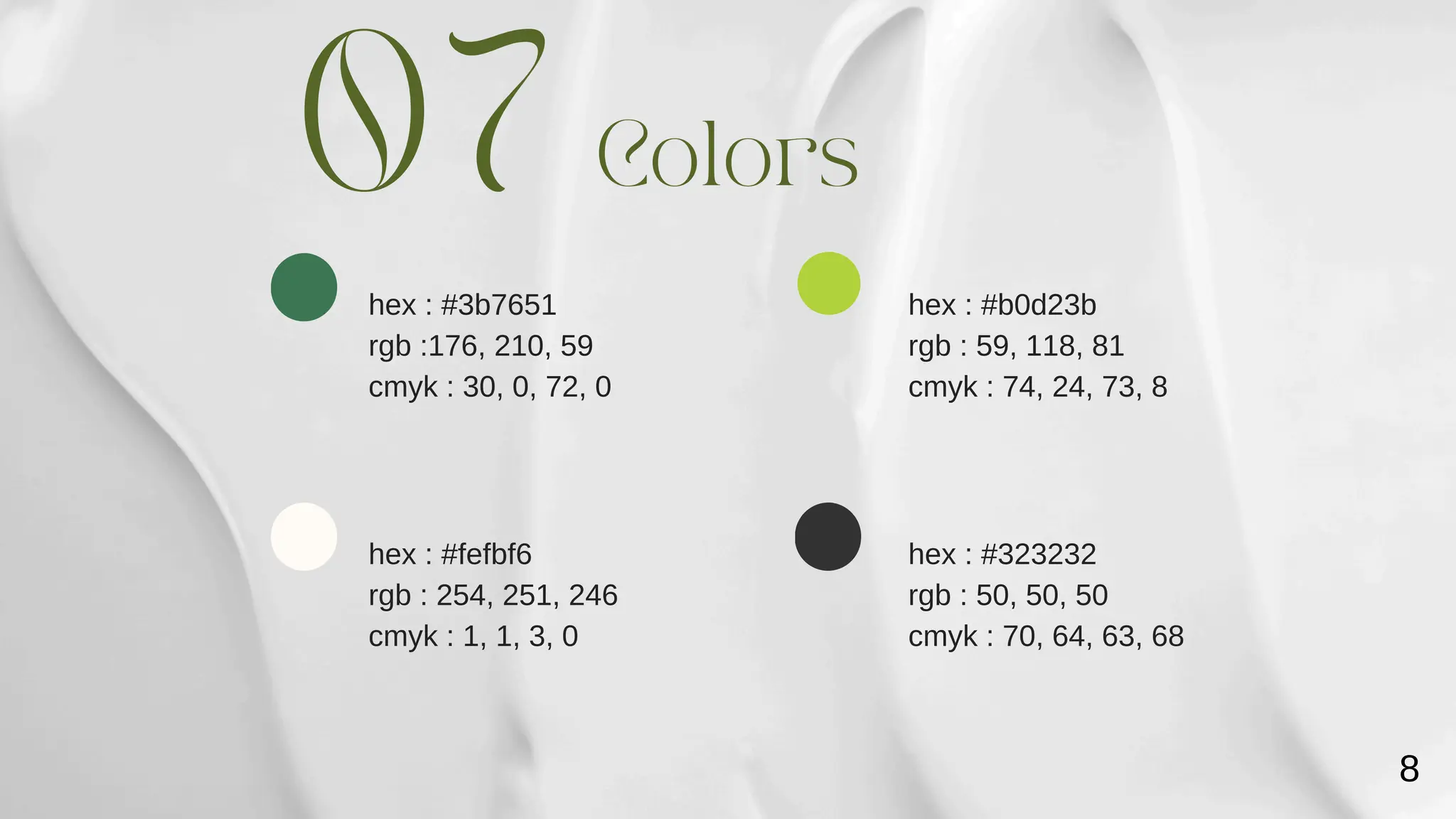 hex : #b0d23b
rgb : 59, 118, 81
cmyk : 74, 24, 73, 8
hex : #3b7651
rgb :176, 210, 59
cmyk : 30, 0, 72, 0
Colors
07
hex : #fefbf6
rgb : 254, 251, 246
cmyk : 1, 1, 3, 0
hex : #323232
rgb : 50, 50, 50
cmyk : 70, 64, 63, 68
8
 