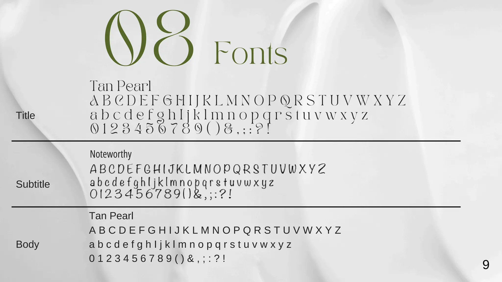 Tan Pearl
Noteworthy
Fonts
A B C D E F G H I J K L M N O P Q R S T U V W X Y Z
a b c d e f g h I j k l m n o p q r s t u v w x y z
0 1 2 3 4 5 6 7 8 9 ( ) & , ; : ? !
08
Tan Pearl
A B C D E F G H I J K L M N O P Q R S T U V W X Y Z
a b c d e f g h I j k l m n o p q r s t u v w x y z
0 1 2 3 4 5 6 7 8 9 ( ) & , ; : ? !
Title
Subtitle
Body
9
 