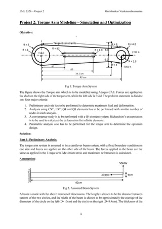 EML 5526 – Project 2 Ravishankar Venkatasubramanian
1
Project 2: TorqueArm Modeling – Simulation and Optimization
Objective:
Fig 1. Torque Arm System
The figure shows the Torque arm which is to be modelled using Abaqus CAE. Forces are applied on
the shaft on the right side of the torque arm, while the left side is fixed. The problem statement is divided
into four major criteria:
1. Preliminary analysis has to be performed to determine maximum load and deformation.
2. Analysis using CST, LST, Q4 and Q8 elements has to be performed with similar number of
nodes in each analysis.
3. A convergence study is to be performed with a Q4 element system. Richardson’s extrapolation
is to be used to calculate the deformation for infinite elements.
4. Parametric analysis also has to be performed for the torque arm to determine the optimum
design.
Solution:
Part 1: Preliminary Analysis:
The torque arm system is assumed to be a cantilever beam system, with a fixed boundary condition on
one side and forces are applied on the other side of the beam. The forces applied in the beam are the
same as applied in the Torque arm. Maximum stress and maximum deformation is calculated.
Assumption:
Fig 2. Assumed Beam System
A beam is made with the above mentioned dimensions. The length is chosen to be the distance between
centers of the two circles, and the width of the beam is chosen to be approximately the average of the
diameters of the circle on the left (D=10cm) and the circle on the right (D=8.4cm). The thickness of the
 