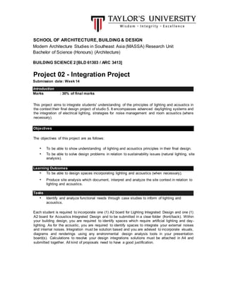 SCHOOL OF ARCHITECTURE, BUILDING & DESIGN
Modern Architecture Studies in Southeast Asia (MASSA) Research Unit
Bachelor of Science (Honours) (Architecture)
BUILDING SCIENCE 2 [BLD 61303 / ARC 3413]
Project 02 - Integration Project
Submission date: Week 14
Marks : 30% of final marks
This project aims to integrate students' understanding of the principles of lighting and acoustics in
the context their final design project of studio 5. It encompasses advanced daylighting systems and
the integration of electrical lighting, strategies for noise management and room acoustics (where
necessary).
The objectives of this project are as follows:
• To be able to show understanding of lighting and acoustics principles in their final design.
• To be able to solve design problems in relation to sustainability issues (natural lighting, site
analysis).
• To be able to design spaces incorporating lighting and acoustics (when necessary).
• Produce site analysis which document, interpret and analyze the site context in relation to
lighting and acoustics.
• Identify and analyze functional needs through case studies to inform of lighting and
acoustics.
Each student is required to incorporate one (1) A2 board for Lighting Integrated Design and one (1)
A2 board for Acoustics Integrated Design and to be submitted in a clear folder (front/back). Within
your building design, you are required to identify spaces which require artificial lighting and day-
lighting. As for the acoustic, you are required to identify spaces to integrate your external noises
and internal noises. Integration must be solution based and you are advised to incorporate visuals,
diagrams and renderings using any environmental design analysis tools in your presentation
board(s). Calculations to resolve your design integrations solutions must be attached in A4 and
submitted together. All kind of proposals need to have a good justification.
Introduction
Objectives
Learning Outcomes
Tasks
 