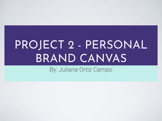 PROJECT 2 - PERSONAL
BRAND CANVAS
By: Juliana Ortiz Campo
 