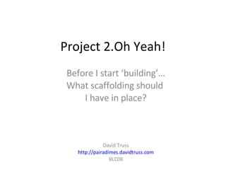 Project 2.Oh Yeah! Before I start ‘building’… What scaffolding should  I have in place? David Truss http://pairadimes.davidtruss.com BLC08 